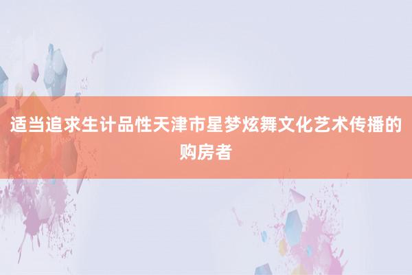 适当追求生计品性天津市星梦炫舞文化艺术传播的购房者